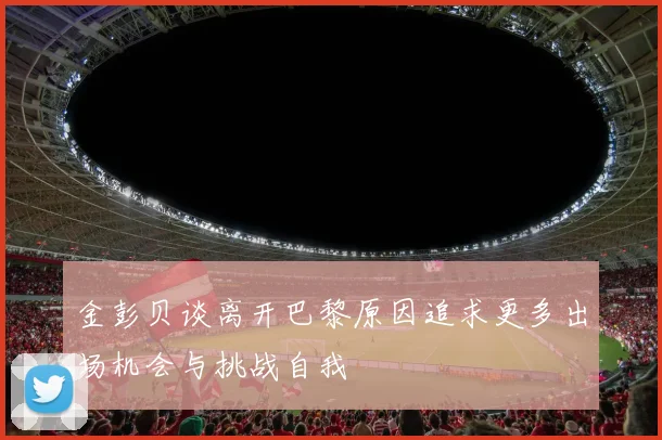 金彭贝谈离开巴黎原因追求更多出场机会与挑战自我