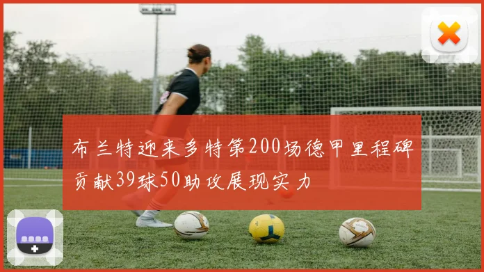 布兰特迎来多特第200场德甲里程碑贡献39球50助攻展现实力