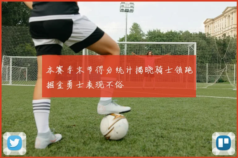 本赛季末节得分统计揭晓骑士领跑掘金勇士表现不俗
