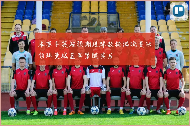 本赛季英超预期进球数据揭晓曼联领跑曼城蓝军紧随其后