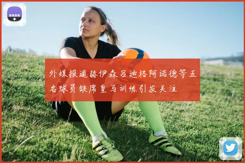 外媒报道赫伊森吕迪格阿诺德等五名球员缺席皇马训练引发关注