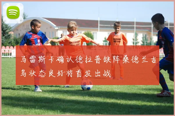 马雷斯卡确认德拉普缺阵桑德兰吉乌状态良好将首发出战