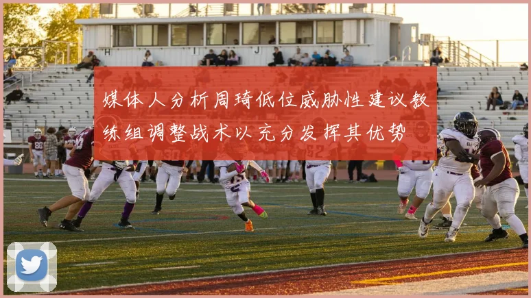 媒体人分析周琦低位威胁性建议教练组调整战术以充分发挥其优势