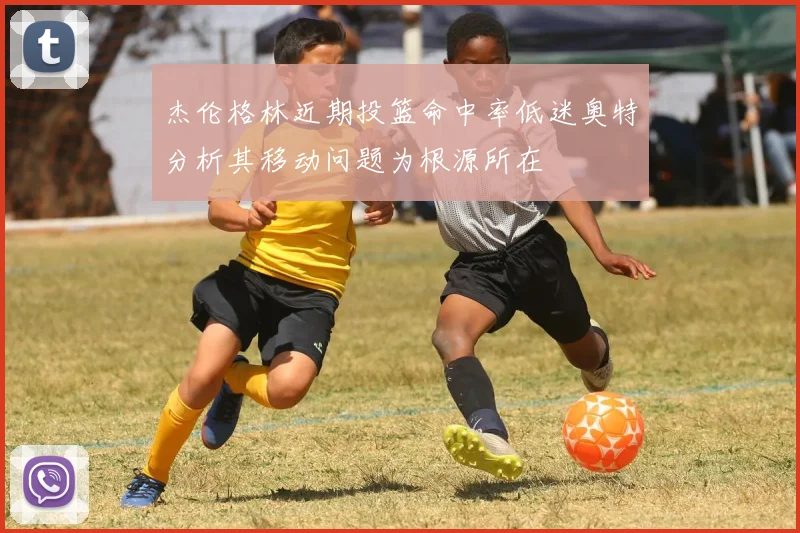 杰伦格林近期投篮命中率低迷奥特分析其移动问题为根源所在