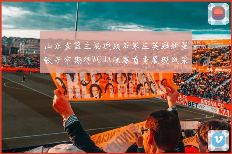 山东女篮主场迎战石家庄英励新星张子宇期待WCBA联赛首秀展现风采