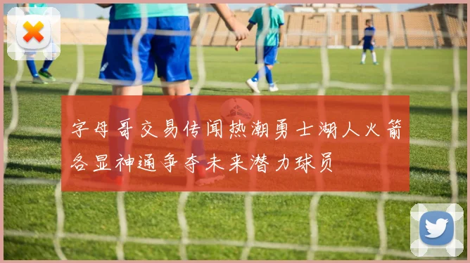 字母哥交易传闻热潮勇士湖人火箭各显神通争夺未来潜力球员