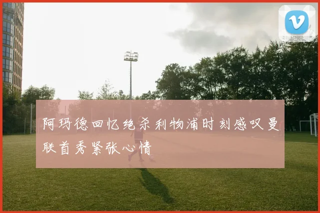 阿玛德回忆绝杀利物浦时刻感叹曼联首秀紧张心情