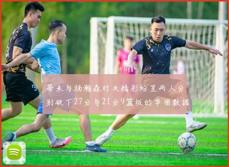 蒂米与杨瀚森对决精彩纷呈两人分别砍下27分与21分9篮板的华丽数据
