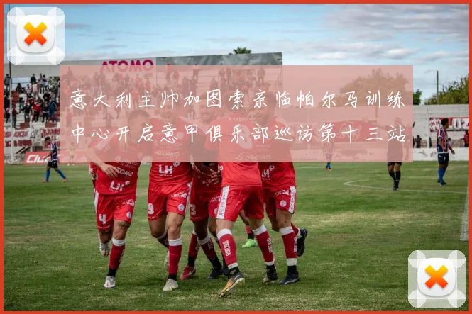意大利主帅加图索亲临帕尔马训练中心开启意甲俱乐部巡访第十三站
