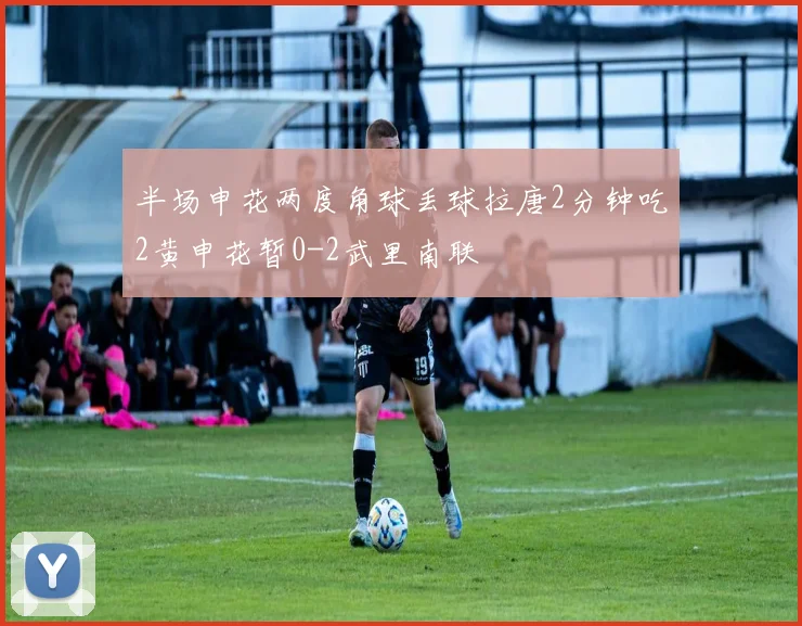 半场申花两度角球丢球拉唐2分钟吃2黄申花暂0-2武里南联