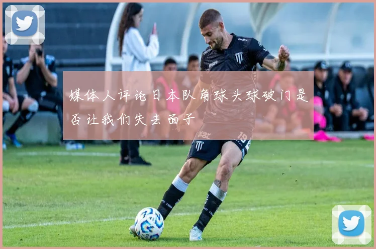媒体人评论日本队角球头球破门是否让我们失去面子