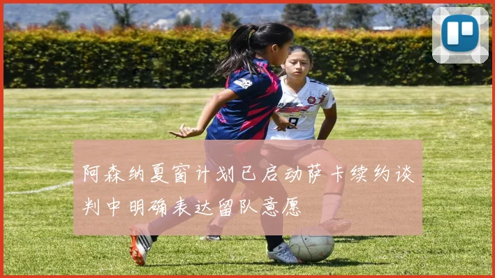 阿森纳夏窗计划已启动萨卡续约谈判中明确表达留队意愿