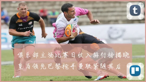 俱乐部主场比赛日收入排行榜揭晓皇马领先巴黎枪手曼联紧随其后