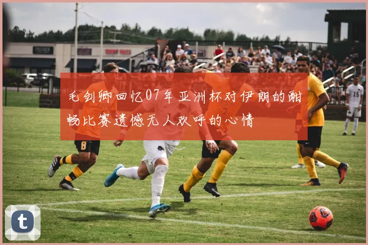 毛剑卿回忆07年亚洲杯对伊朗的酣畅比赛遗憾无人欢呼的心情
