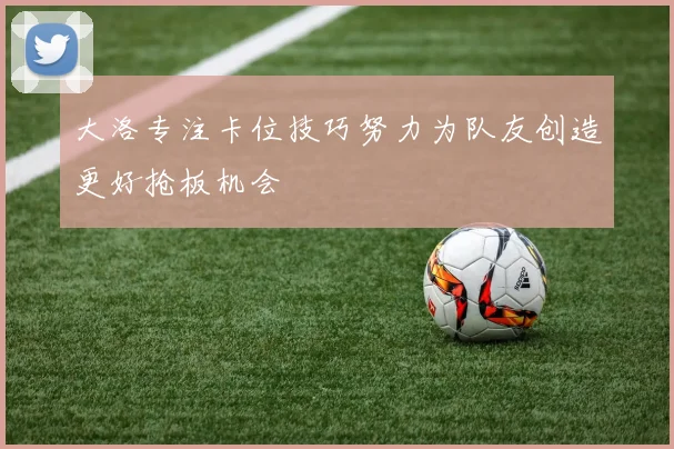 大洛专注卡位技巧努力为队友创造更好抢板机会
