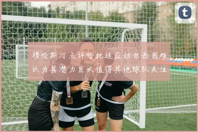 穆伦斯汀点评哈托适应切尔西困难认为其潜力巨大值得其他球队关注