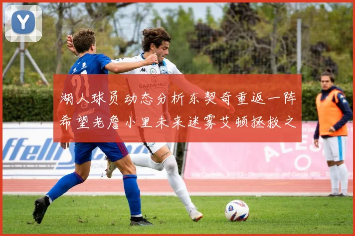 湖人球员动态分析东契奇重返一阵希望老詹小里未来迷雾艾顿拯救之战前景探讨