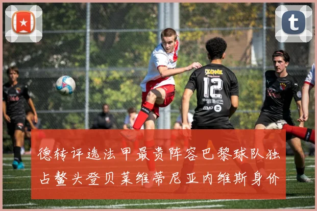 德转评选法甲最贵阵容巴黎球队独占鳌头登贝莱维蒂尼亚内维斯身价破亿