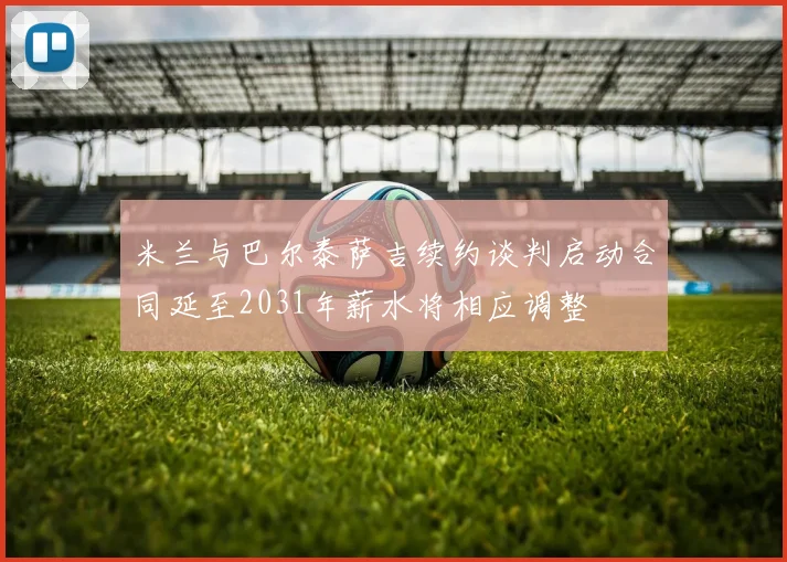 米兰与巴尔泰萨吉续约谈判启动合同延至2031年薪水将相应调整
