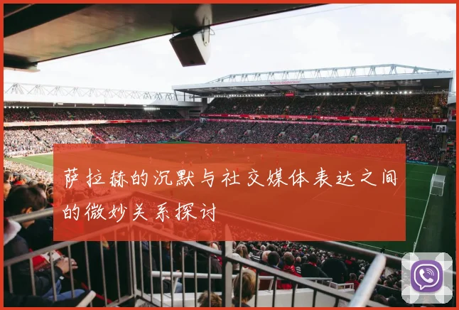 萨拉赫的沉默与社交媒体表达之间的微妙关系探讨